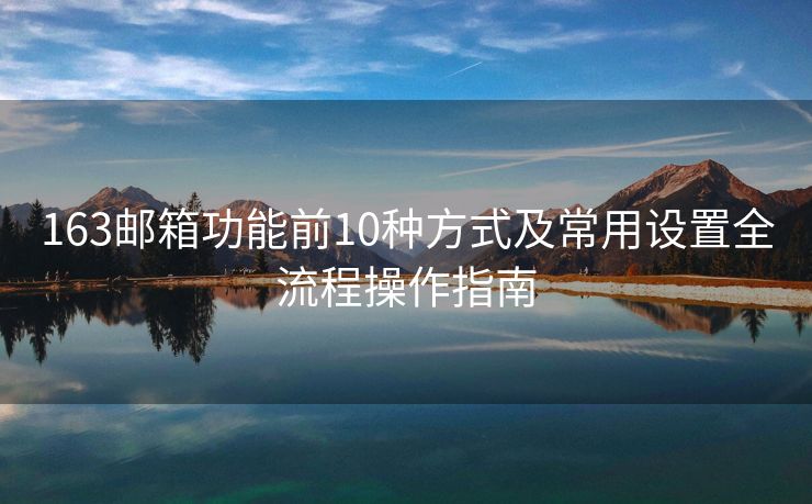 163邮箱功能前10种方式及常用设置全流程操作指南