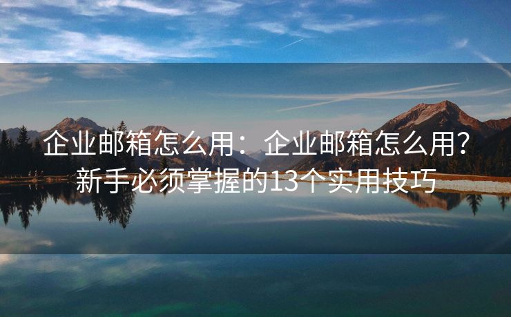 企业邮箱怎么用：企业邮箱怎么用？新手必须掌握的13个实用技巧