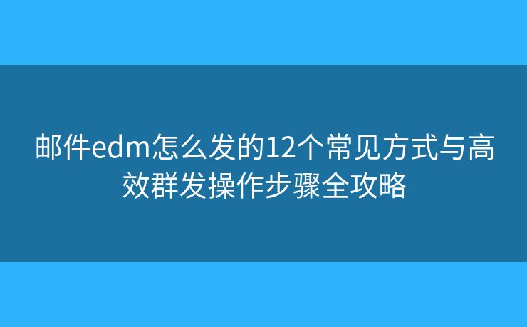 邮件edm怎么发的12个常见方式与高效群发操作步骤全攻略