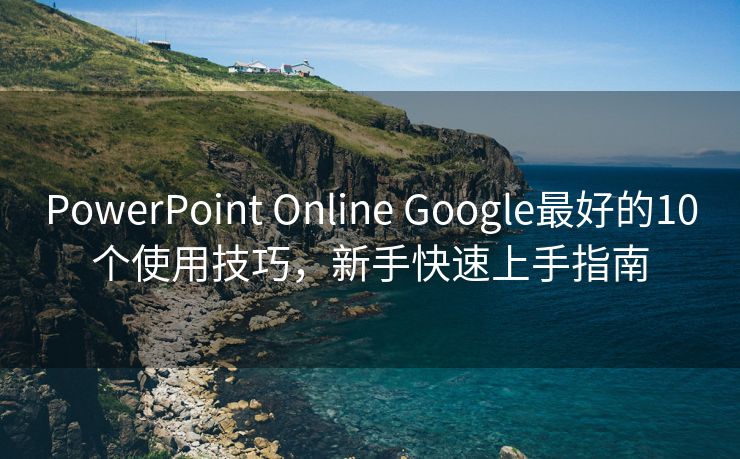 PowerPoint Online Google最好的10个使用技巧，新手快速上手指南