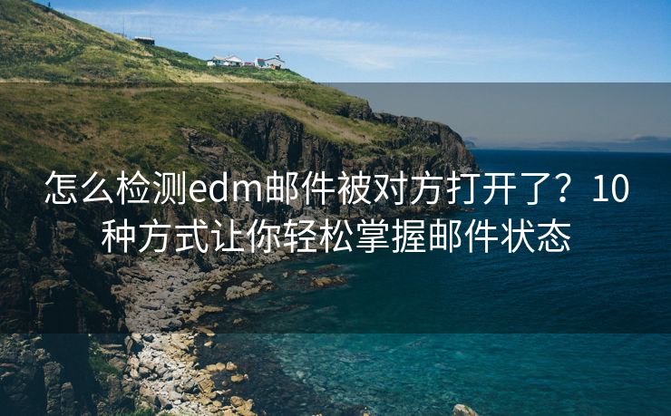 怎么检测edm邮件被对方打开了？10种方式让你轻松掌握邮件状态