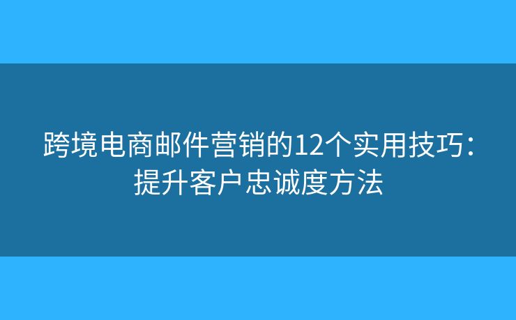 跨境电商邮件营销的12个实用技巧：提升客户忠诚度方法