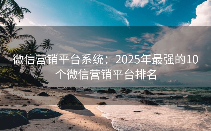 微信营销平台系统：2025年最强的10个微信营销平台排名