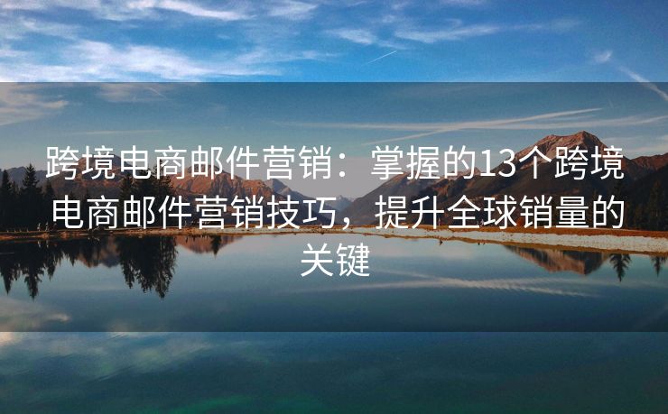 跨境电商邮件营销：掌握的13个跨境电商邮件营销技巧，提升全球销量的关键