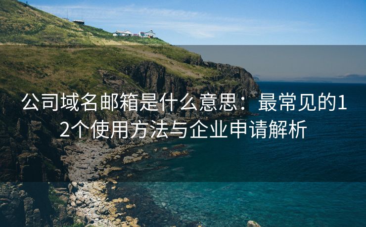 公司域名邮箱是什么意思：最常见的12个使用方法与企业申请解析