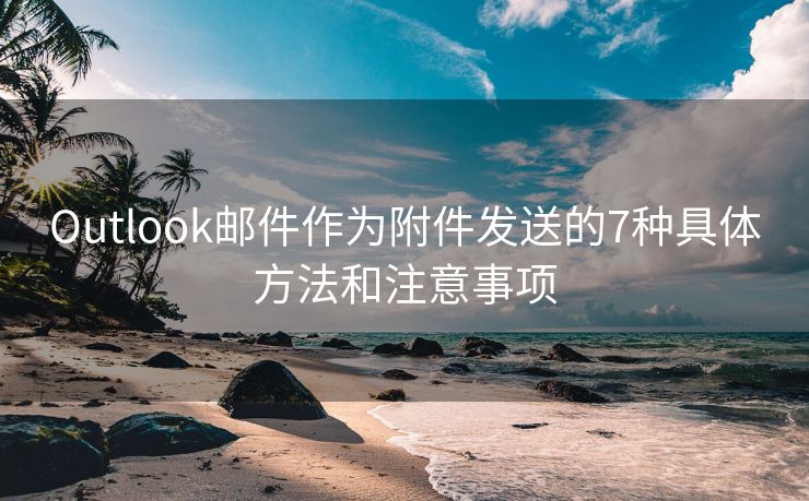 Outlook邮件作为附件发送的7种具体方法和注意事项