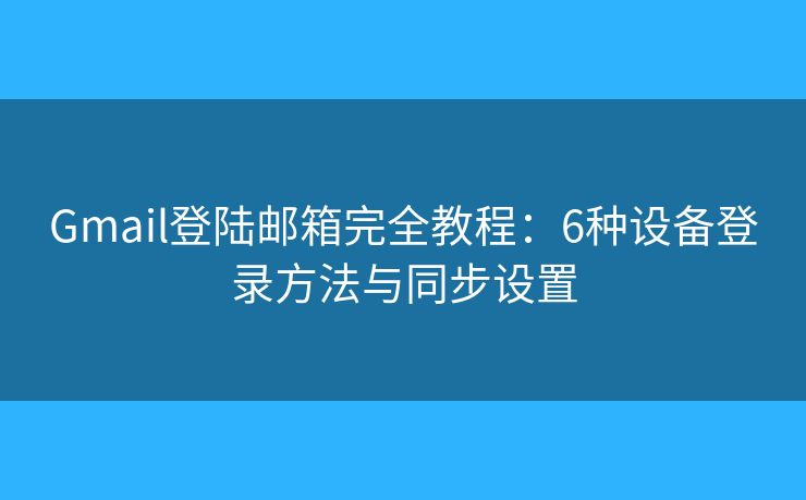 Gmail登陆邮箱完全教程：6种设备登录方法与同步设置