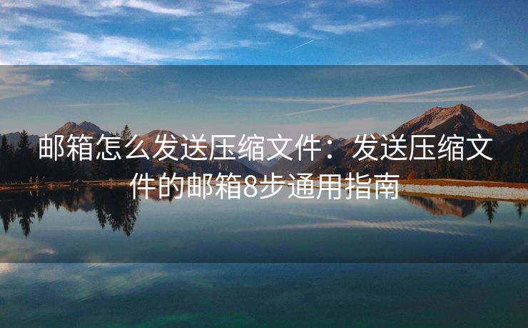 邮箱怎么发送压缩文件：发送压缩文件的邮箱8步通用指南