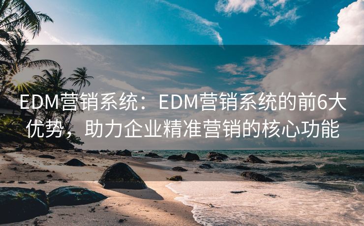 EDM营销系统：EDM营销系统的前6大优势，助力企业精准营销的核心功能