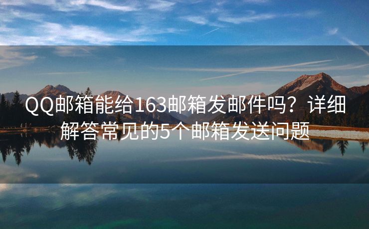 QQ邮箱能给163邮箱发邮件吗？详细解答常见的5个邮箱发送问题