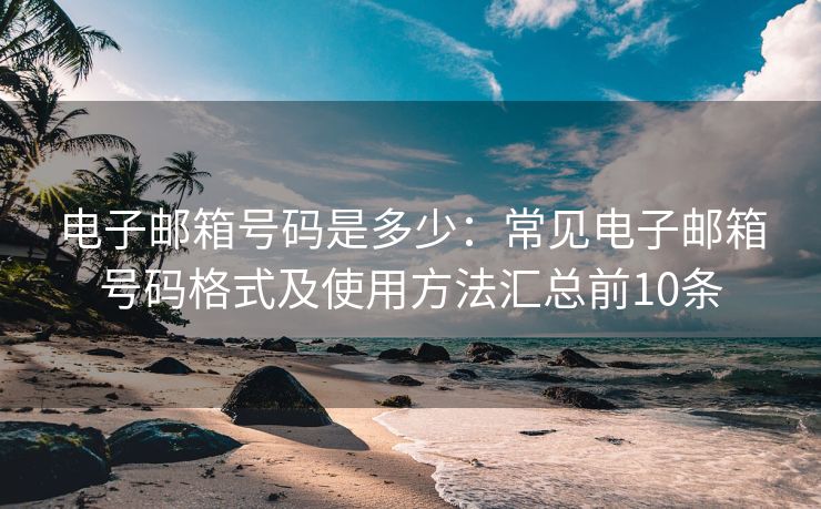 电子邮箱号码是多少：常见电子邮箱号码格式及使用方法汇总前10条