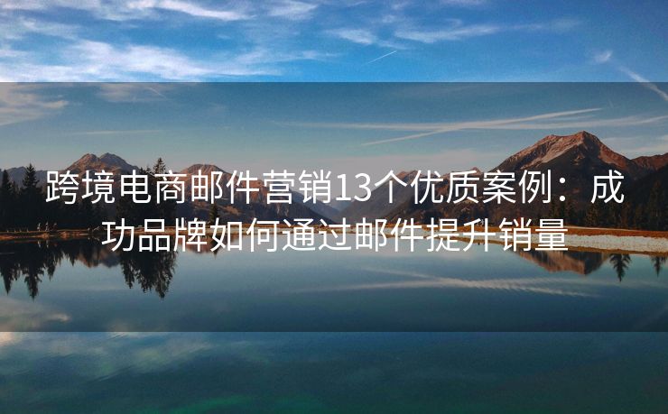 跨境电商邮件营销13个优质案例：成功品牌如何通过邮件提升销量