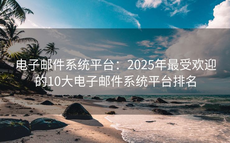 电子邮件系统平台：2025年最受欢迎的10大电子邮件系统平台排名