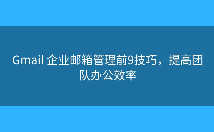 Gmail 企业邮箱管理前9技巧，提高团队办公效率