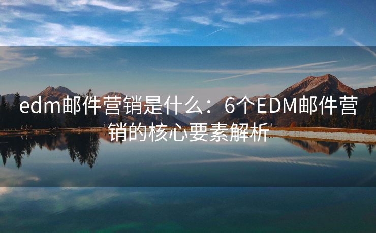 edm邮件营销是什么：6个EDM邮件营销的核心要素解析