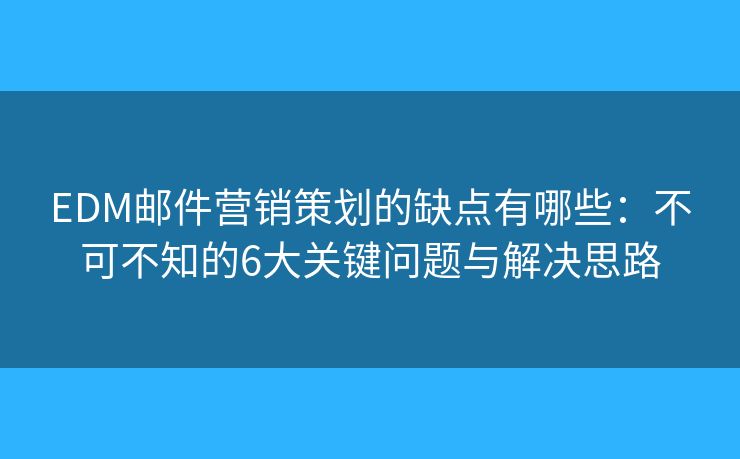 EDM邮件营销策划的缺点有哪些：不可不知的6大关键问题与解决思路