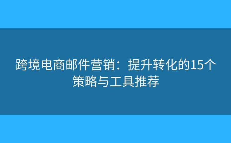 跨境电商邮件营销：提升转化的15个策略与工具推荐