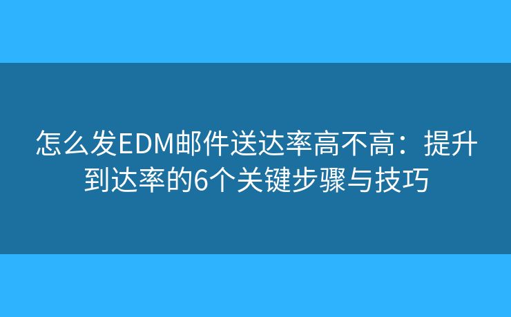 怎么发EDM邮件送达率高不高：提升到达率的6个关键步骤与技巧