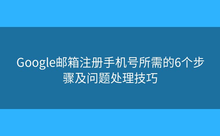Google邮箱注册手机号所需的6个步骤及问题处理技巧