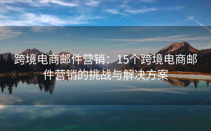 跨境电商邮件营销：15个跨境电商邮件营销的挑战与解决方案