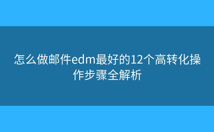 怎么做邮件edm最好的12个高转化操作步骤全解析