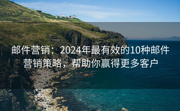 邮件营销：2024年最有效的10种邮件营销策略，帮助你赢得更多客户