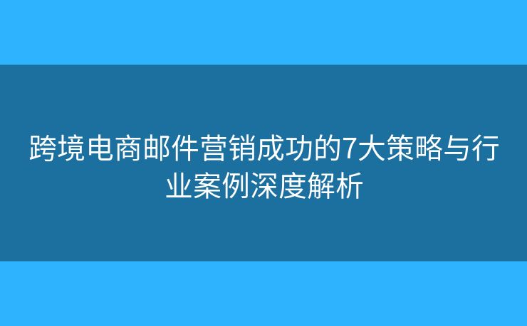 跨境电商邮件营销成功的7大策略与行业案例深度解析