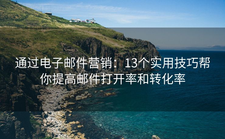 通过电子邮件营销：13个实用技巧帮你提高邮件打开率和转化率