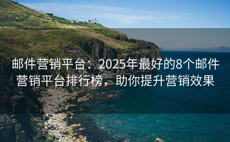 邮件营销平台：2025年最好的8个邮件营销平台排行榜，助你提升营销效果