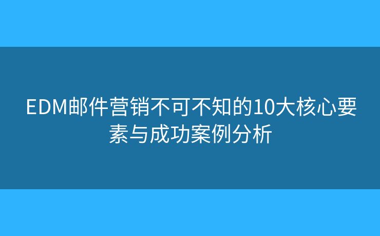 EDM邮件营销不可不知的10大核心要素与成功案例分析