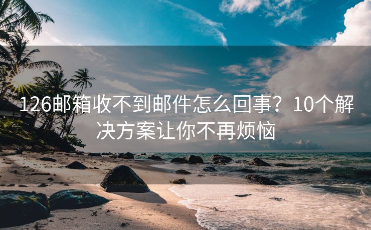 126邮箱收不到邮件怎么回事？10个解决方案让你不再烦恼