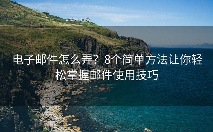 电子邮件怎么弄？8个简单方法让你轻松掌握邮件使用技巧