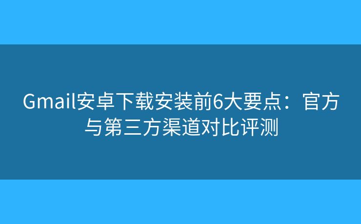 Gmail安卓下载安装前6大要点：官方与第三方渠道对比评测