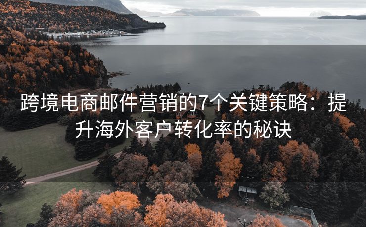 跨境电商邮件营销的7个关键策略：提升海外客户转化率的秘诀