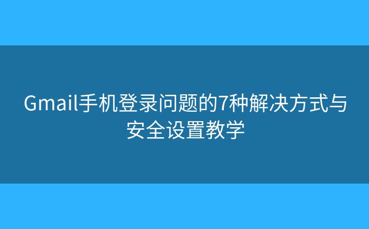 Gmail手机登录问题的7种解决方式与安全设置教学