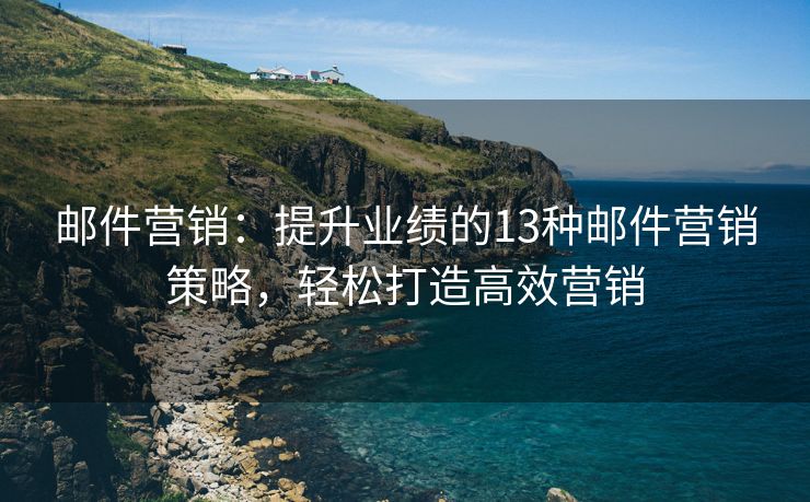 邮件营销：提升业绩的13种邮件营销策略，轻松打造高效营销