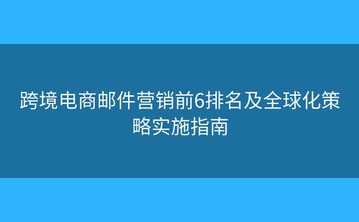 跨境电商邮件营销前6排名及全球化策略实施指南