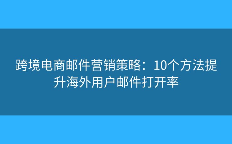 跨境电商邮件营销策略：10个方法提升海外用户邮件打开率