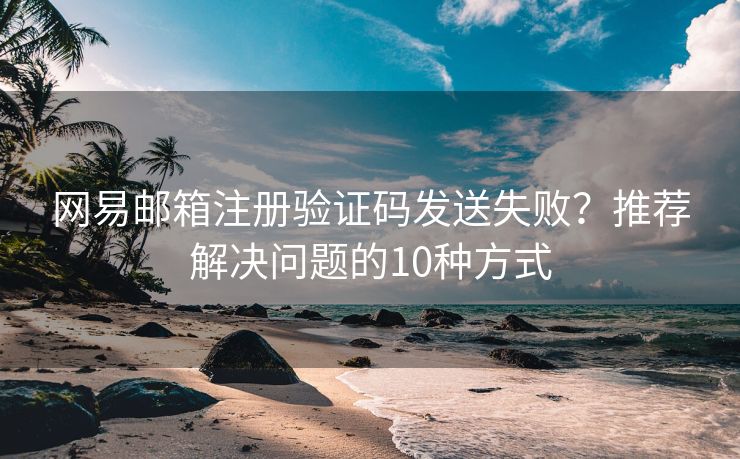网易邮箱注册验证码发送失败？推荐解决问题的10种方式