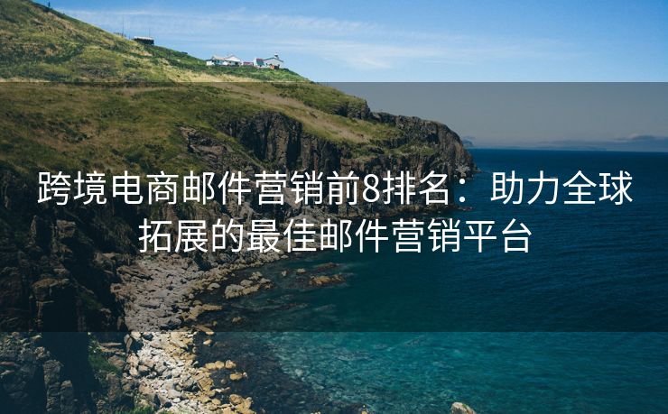 跨境电商邮件营销前8排名：助力全球拓展的最佳邮件营销平台