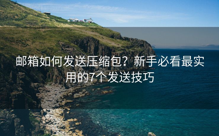 邮箱如何发送压缩包？新手必看最实用的7个发送技巧