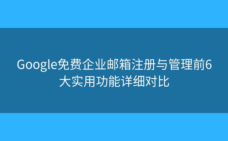 Google免费企业邮箱注册与管理前6大实用功能详细对比