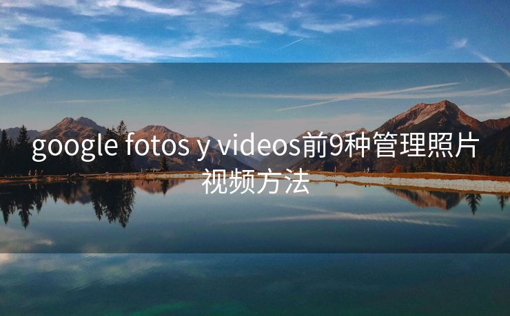 google fotos y videos前9种管理照片视频方法