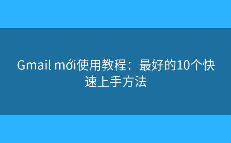 Gmail mới使用教程：最好的10个快速上手方法