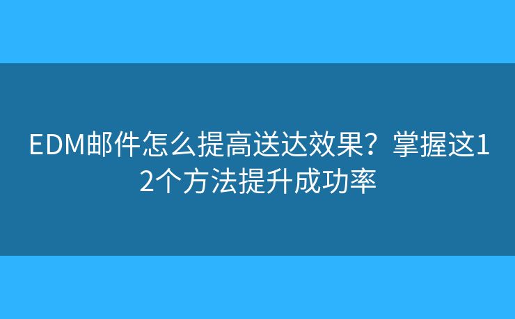 EDM邮件怎么提高送达效果？掌握这12个方法提升成功率