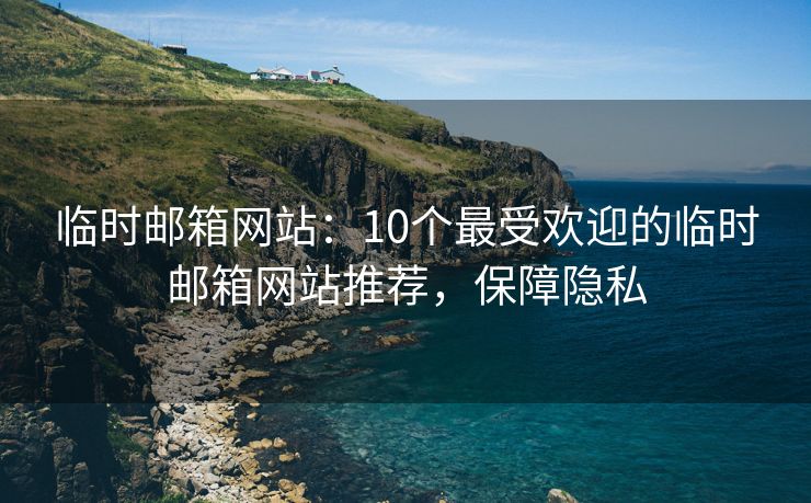 临时邮箱网站：10个最受欢迎的临时邮箱网站推荐，保障隐私