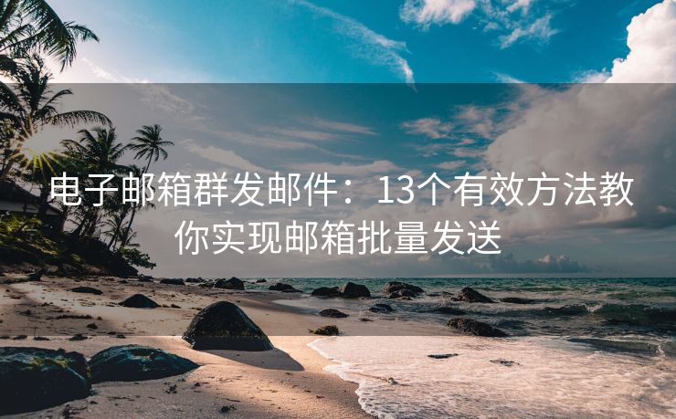 电子邮箱群发邮件：13个有效方法教你实现邮箱批量发送