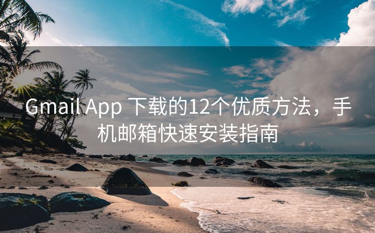 Gmail App 下载的12个优质方法，手机邮箱快速安装指南