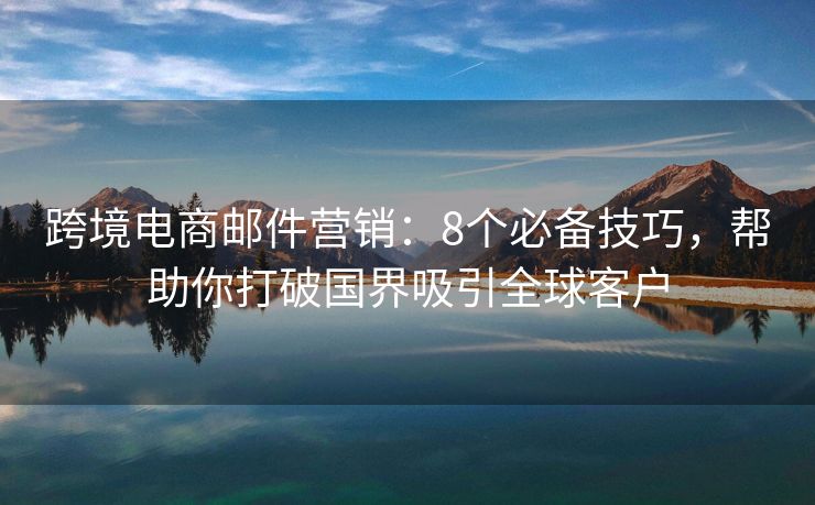 跨境电商邮件营销：8个必备技巧，帮助你打破国界吸引全球客户