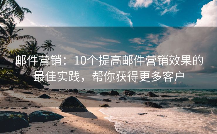 邮件营销：10个提高邮件营销效果的最佳实践，帮你获得更多客户